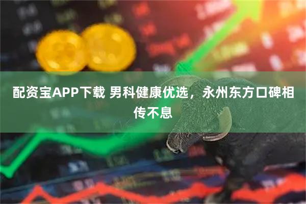 配资宝APP下载 男科健康优选，永州东方口碑相传不息