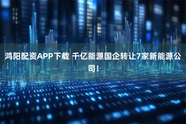鸿阳配资APP下载 千亿能源国企转让7家新能源公司！