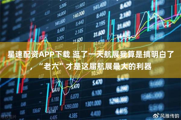 星速配资APP下载 逛了一天航展我算是搞明白了，“老六”才是这届航展最大的利器