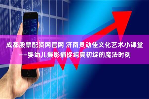 成都股票配资网官网 济南灵动佳文化艺术小课堂——婴幼儿摄影捕捉纯真初绽的魔法时刻