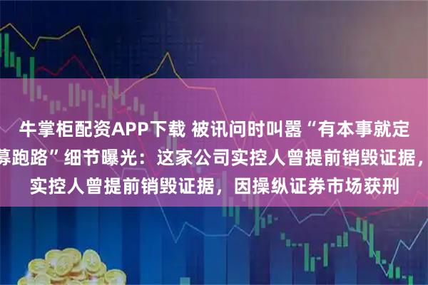 牛掌柜配资APP下载 被讯问时叫嚣“有本事就定我的罪”！“30亿私募跑路”细节曝光：这家公司实控人曾提前销毁证据，因操纵证券市场获刑