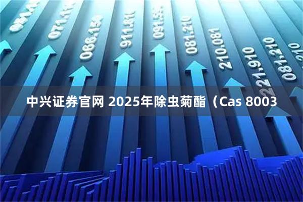 中兴证券官网 2025年除虫菊酯（Cas 8003