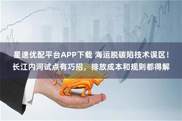 星速优配平台APP下载 海运脱碳陷技术误区！长江内河试点有巧招，排放成本和规则都得解