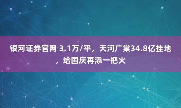 银河证券官网 3.1万/平，天河广棠34.8亿挂地，给国庆再添一把火