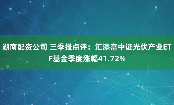湖南配资公司 三季报点评：汇添富中证光伏产业ETF基金季度涨幅41.72%