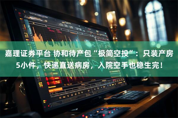 嘉理证券平台 协和待产包“极简空投”:只装产房5小件,快递直送病房,入院空手也稳生完!