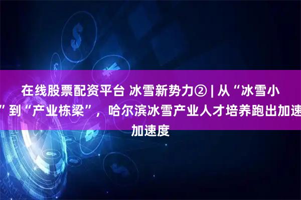 在线股票配资平台 冰雪新势力② | 从“冰雪小白”到“产业栋梁”，哈尔滨冰雪产业人才培养跑出加速度