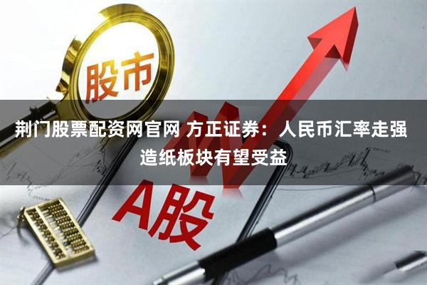 荆门股票配资网官网 方正证券:人民币汇率走强 造纸板块有望受益