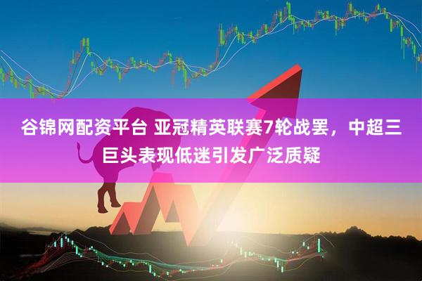 谷锦网配资平台 亚冠精英联赛7轮战罢，中超三巨头表现低迷引发广泛质疑
