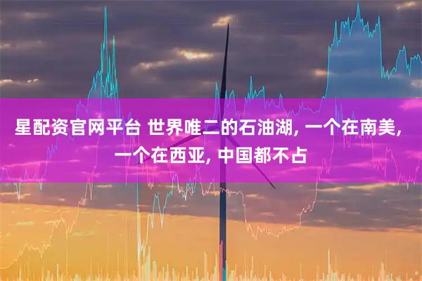 星配资官网平台 世界唯二的石油湖, 一个在南美, 一个在西亚, 中国都不占