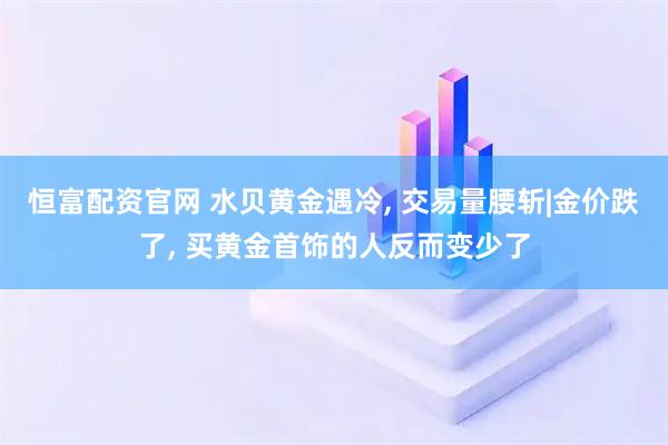 恒富配资官网 水贝黄金遇冷, 交易量腰斩|金价跌了, 买黄金首饰的人反而变少了