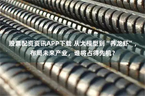股票配资资讯APP下载 从大模型到“养龙虾”，布局未来产业，谁将占得先机？