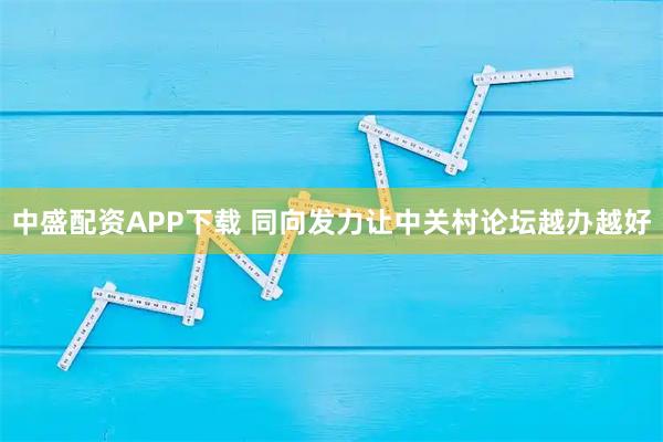 中盛配资APP下载 同向发力让中关村论坛越办越好
