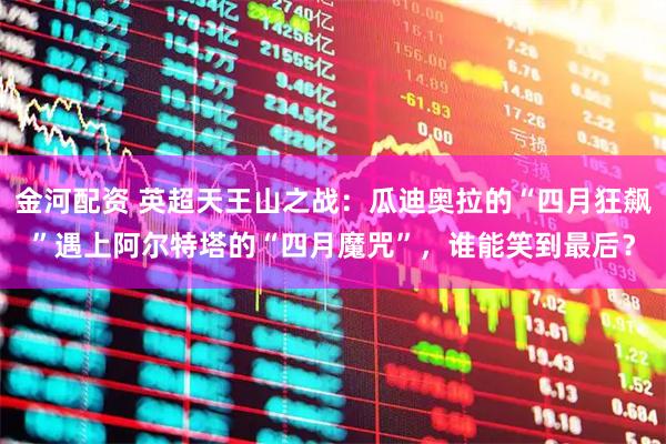 金河配资 英超天王山之战：瓜迪奥拉的“四月狂飙”遇上阿尔特塔的“四月魔咒”，谁能笑到最后？