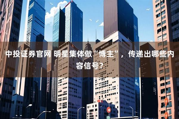 中投证券官网 明星集体做“博主”，传递出哪些内容信号？