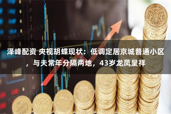 泽峰配资 央视胡蝶现状：低调定居京城普通小区，与夫常年分隔两地，43岁龙凤呈祥