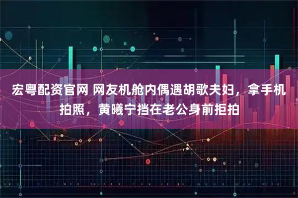 宏粤配资官网 网友机舱内偶遇胡歌夫妇，拿手机拍照，黄曦宁挡在老公身前拒拍
