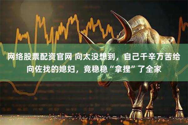 网络股票配资官网 向太没想到，自己千辛万苦给向佐找的媳妇，竟稳稳“拿捏”了全家