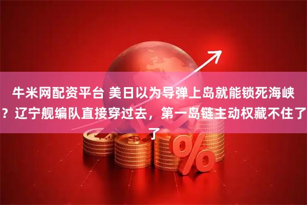牛米网配资平台 美日以为导弹上岛就能锁死海峡？辽宁舰编队直接穿过去，第一岛链主动权藏不住了